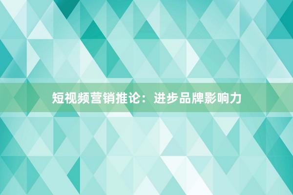 短视频营销推论：进步品牌影响力
